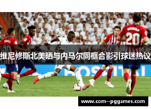 维尼修斯北美晒与内马尔同框合影引球迷热议